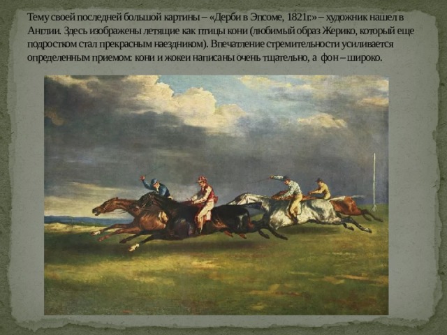 Тему своей последней большой картины – «Дерби в Эпсоме, 1821г.» – художник нашел в Англии. Здесь изображены летящие как птицы кони (любимый образ Жерико, который еще подростком стал прекрасным наездником). Впечатление стремительности усиливается определенным приемом: кони и жокеи написаны очень тщательно, а фон – широко. 