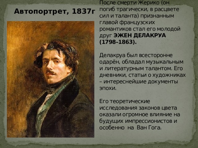  Автопортрет, 1837г После смерти Жерико (он погиб трагически, в расцвете сил и таланта) признанным главой французских романтиков стал его молодой друг ЭЖЕН ДЕЛАКРУА (1798–1863).   Делакруа был всесторонне одарён, обладал музыкальным и литературным талантом. Его дневники, статьи о художниках – интереснейшие документы эпохи.   Его теоретические исследования законов цвета оказали огромное влияние на будущих импрессионистов и особенно на Ван Гога. 