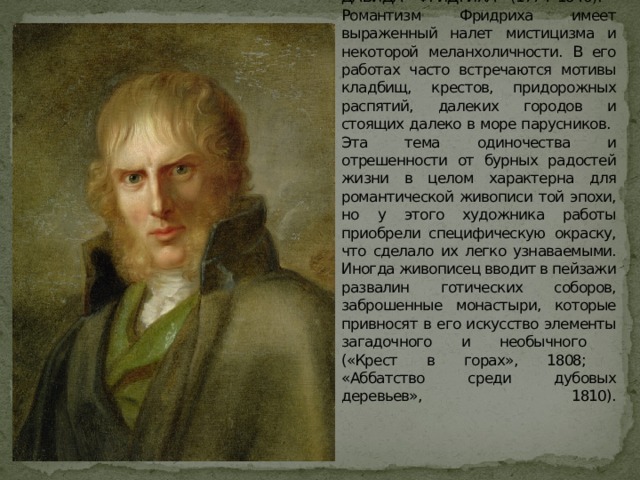            Заметное влияние на развитие жанра романтического пейзажа оказало творчество КАСПАРА ДАВИДА ФРИДРИХА (1774–1840).  Романтизм Фридриха имеет выраженный налет мистицизма и некоторой меланхоличности. В его работах часто встречаются мотивы кладбищ, крестов, придорожных распятий, далеких городов и стоящих далеко в море парусников.  Эта тема одиночества и отрешенности от бурных радостей жизни в целом характерна для романтической живописи той эпохи, но у этого художника работы приобрели специфическую окраску, что сделало их легко узнаваемыми. Иногда живописец вводит в пейзажи развалин готических соборов, заброшенные монастыри, которые привносят в его искусство элементы загадочного и необычного  («Крест в горах», 1808;  «Аббатство среди дубовых деревьев», 1810).     