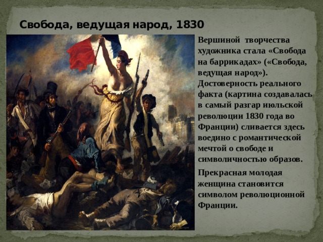 Свобода, ведущая народ, 1830 Вершиной творчества художника стала «Свобода на баррикадах» («Свобода, ведущая народ»). Достоверность реального факта (картина создавалась в самый разгар июльской революции 1830 года во Франции) сливается здесь воедино с романтической мечтой о свободе и символичностью образов. Прекрасная молодая женщина становится символом революционной Франции. 