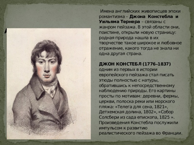  Имена английских живописцев эпохи романтизма – Джона Констебла и Уильяма Тернера – связаны с жанром пейзажа. В этой области они, поистине, открыли новую страницу: родная природа нашла в их творчестве такое широкое и любовное отражение, какого тогда не знала ни одна другая страна.   ДЖОН КОНСТЕБЛ (1776–1837) одним из первых в истории европейского пейзажа стал писать этюды полностью с натуры, обратившись к непосредственному наблюдению природы. Его картины просты по мотивам: деревни, фермы, церкви, полоска реки или морского пляжа: «Телега для сена, 1821», Детхемская долина, 1802», «Собор Солсбери из сада епископа, 1825 ».  Произведения Констебла послужили импульсом к развитию реалистического пейзажа во Франции.   Автопортрет,1804 