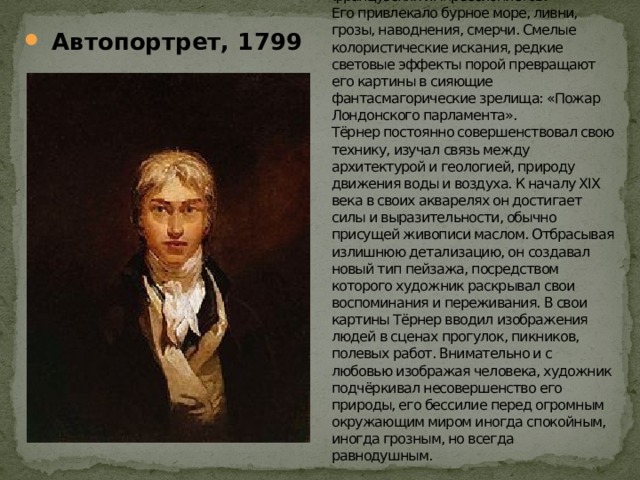 УИЛЬЯМ ТЕРНЕР (1775–1851) – художник–маринист, британский живописец, мастер романтического пейзажа, акварелист. Предтеча французских импрессионистов.  Его привлекало бурное море, ливни, грозы, наводнения, смерчи. Смелые колористические искания, редкие световые эффекты порой превращают его картины в сияющие фантасмагорические зрелища: «Пожар Лондонского парламента».  Тёрнер постоянно совершенствовал свою технику, изучал связь между архитектурой и геологией, природу движения воды и воздуха. К началу XIX века в своих акварелях он достигает силы и выразительности, обычно присущей живописи маслом. Отбрасывая излишнюю детализацию, он создавал новый тип пейзажа, посредством которого художник раскрывал свои воспоминания и переживания. В свои картины Тёрнер вводил изображения людей в сценах прогулок, пикников, полевых работ. Внимательно и с любовью изображая человека, художник подчёркивал несовершенство его природы, его бессилие перед огромным окружающим миром иногда спокойным, иногда грозным, но всегда равнодушным.  Автопортрет, 1799 