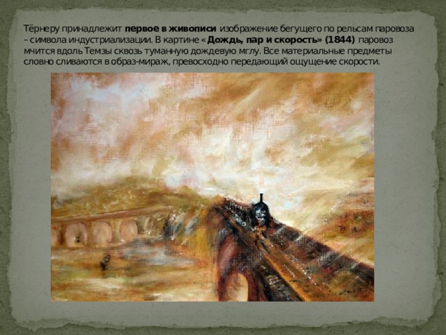 Тёрнеру принадлежит первое в живописи изображение бегущего по рельсам паровоза – символа индустриализации. В картине « Дождь, пар и скорость» (1844) паровоз мчится вдоль Темзы сквозь туманную дождевую мглу. Все материальные предметы словно сливаются в образ-мираж, превосходно передающий ощущение скорости. 