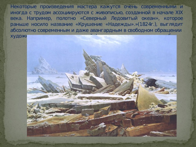 Некоторые произведения мастера кажутся очень современными и иногда с трудом ассоциируются с живописью, созданной в начале XIX века. Например, полотно «Северный Ледовитый океан», которое раньше носило название «Крушение «Надежды».»(1824г.), выглядит абсолютно современным и даже авангардным в свободном обращении художника с цветом и передачей форм и динамики ледяных глыб. 
