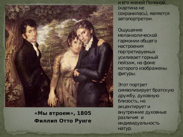 Полотно «Мы втроем» , где художник изобразил себя с братом Даниелем и его женой Полиной (картина не сохранилась), является автопортретом.   Ощущение меланхолической гармонии общего настроения портретируемых усиливает горный пейзаж, на фоне которого изображены фигуры.   Этот портрет символизирует братскую дружбу, духовную близость, но акцентирует и внутренние духовные различия и индивидуальность натур.  «Мы втроем», 1805  Филлип Отто Рунге 