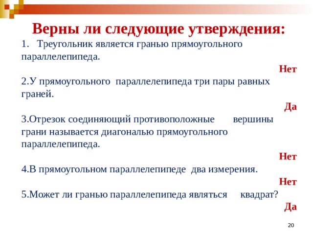 Верны ли следующие утверждения: 1. Треугольник является гранью прямоугольного параллелепипеда. Нет У прямоугольного параллелепипеда три пары равных граней. Да Отрезок соединяющий противоположные вершины грани называется диагональю прямоугольного параллелепипеда. Нет В прямоугольном параллелепипеде два измерения. Нет Может ли гранью параллелепипеда являться квадрат? Да  19