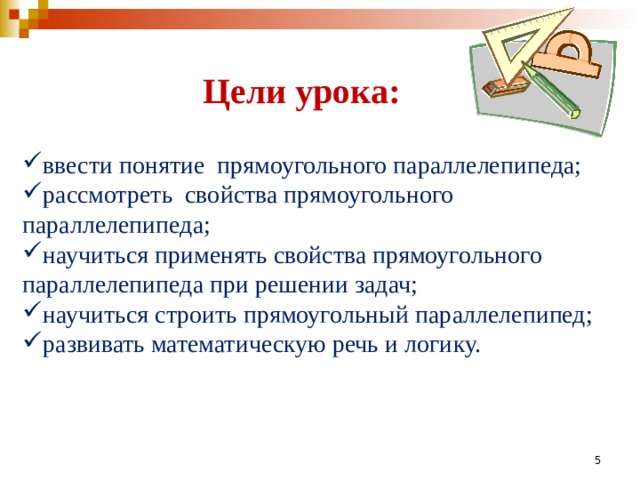 Цели урока: ввести понятие прямоугольного параллелепипеда; рассмотреть свойства прямоугольного параллелепипеда; научиться применять свойства прямоугольного параллелепипеда при решении задач; научиться строить прямоугольный параллелепипед; развивать математическую речь и логику.