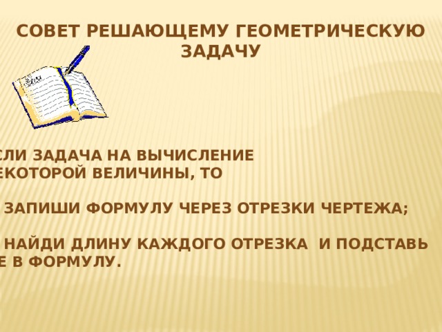 Совет решающему геометрическую задачу Если задача на вычисление некоторой величины, то  1) Запиши формулу через отрезки чертежа;  2) Найди длину каждого отрезка и подставь  ее в формулу. 