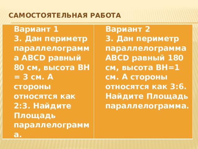 Самостоятельная работа   Вариант 1 3. Дан периметр параллелограмма ABCD равный 80 см, высота ВН = 3 см. А стороны относятся как 2:3. Найдите Площадь параллелограмма. Вариант 2 3. Дан периметр параллелограмма ABCD равный 180 см, высота ВН=1 см. А стороны относятся как 3:6. Найдите Площадь параллелограмма.  