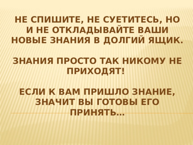 Не спишите, не суетитесь, но и не откладывайте ваши новые знания в долгий ящик.  Знания просто так никому не приходят!  Если к Вам пришло знание, значит Вы готовы его принять… 