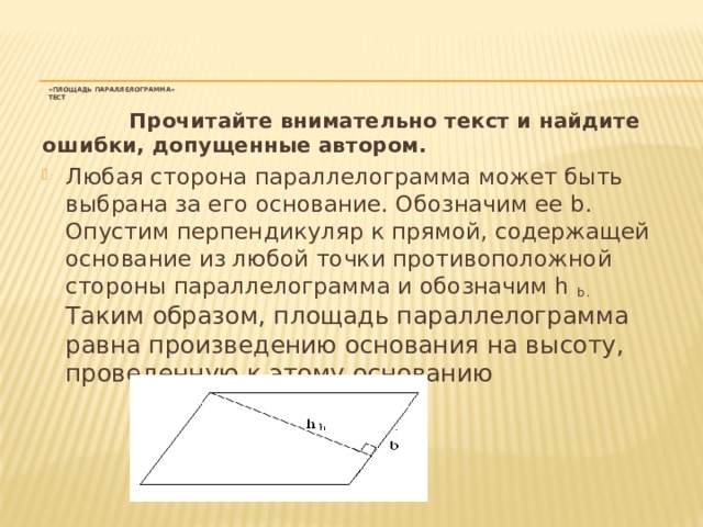 «Площадь параллелограмма»  тест       Прочитайте внимательно текст и найдите ошибки, допущенные автором.   Любая сторона параллелограмма может быть выбрана за его основание. Обозначим ее b. Опустим перпендикуляр к прямой, содержащей основание из любой точки противоположной стороны параллелограмма и обозначим h b. Таким образом, площадь параллелограмма равна произведению основания на высоту, проведенную к этому основанию 