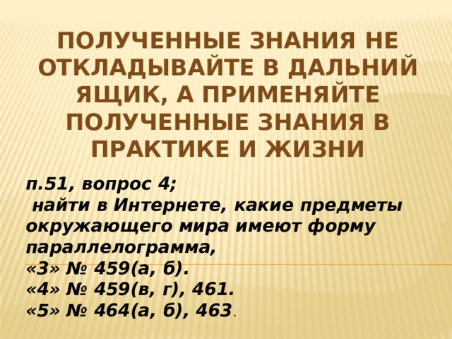 Полученные знания не откладывайте в дальний ящик, а применяйте полученные знания в практике и жизни п.51, вопрос 4;  найти в Интернете, какие предметы окружающего мира имеют форму параллелограмма, «3» № 459(а, б). «4» № 459(в, г), 461. «5» № 464(а, б), 463 .   