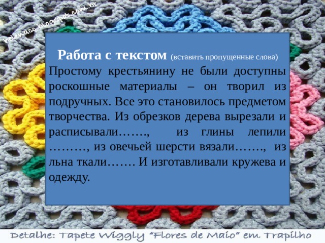 Работа с текстом (вставить пропущенные слова) Простому крестьянину не были доступны роскошные материалы – он творил из подручных. Все это становилось предметом творчества. Из обрезков дерева вырезали и расписывали……., из глины лепили ………, из овечьей шерсти вязали……., из льна ткали……. И изготавливали кружева и одежду. 