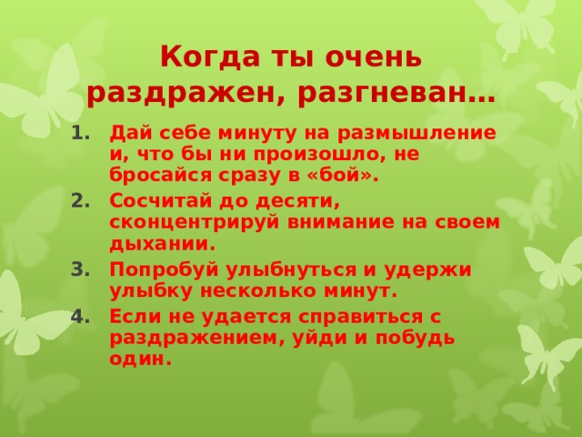 Когда ты очень раздражен, разгневан… Дай себе минуту на размышление и, что бы ни произошло, не бросайся сразу в «бой». Сосчитай до десяти, сконцентрируй внимание на своем дыхании. Попробуй улыбнуться и удержи улыбку несколько минут. Если не удается справиться с раздражением, уйди и побудь один. 
