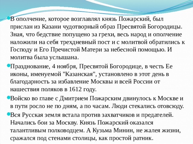 В ополчение, которое возглавлял князь Пожарский, был прислан из Казани чудотворный образ Пресвятой Богородицы. Зная, что бедствие попущено за грехи, весь народ и ополчение наложили на себя трехдневный пост и с молитвой обратились к Господу и Его Пречистой Матери за небесной помощью. И молитва была услышана. Празднование, 4 ноября, Пресвятой Богородице, в честь Ее иконы, именуемой 