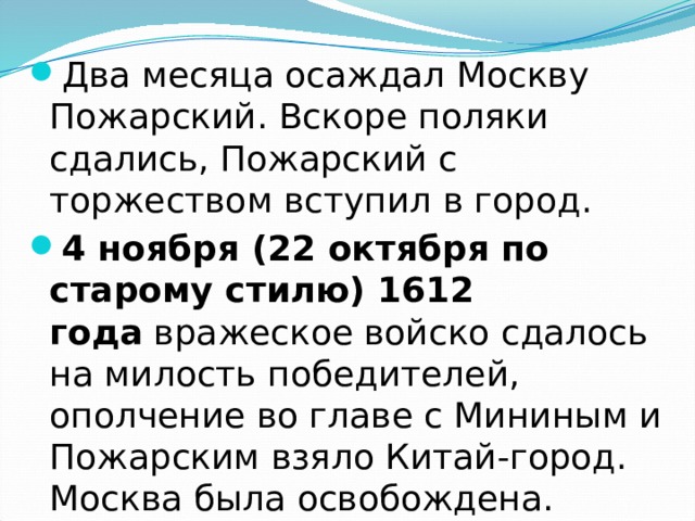 Два месяца осаждал Москву Пожарский. Вскоре поляки сдались, Пожарский с торжеством вступил в город. 4 ноября (22 октября по старому стилю) 1612 года  вражеское войско сдалось на милость победителей, ополчение во главе с Мининым и Пожарским взяло Китай-город. Москва была освобождена. 