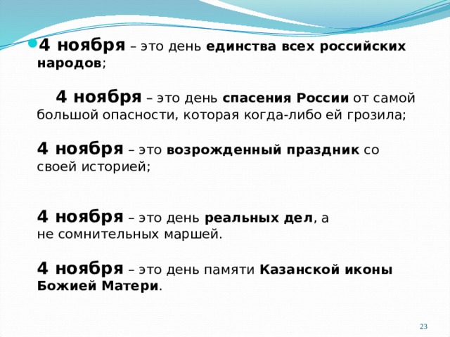 4 ноября – это день единства всех российских народов ;    4 ноября – это день спасения России от самой большой опасности, которая когда-либо ей грозила;   4 ноября – это возрожденный праздник со своей историей;    4 ноября – это день  реальных дел , а не сомнительных маршей.   4 ноября – это день памяти Казанской иконы Божией Матери .  