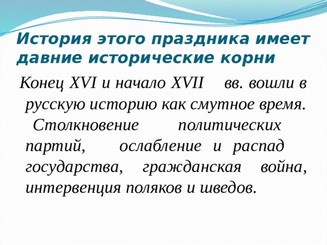 История этого праздника имеет давние исторические корни Конец XVI и начало XVII вв. вошли в русскую историю как смутное время.  Столкновение политических партий, ослабление и распад государства, гражданская война, интервенция поляков и шведов. 