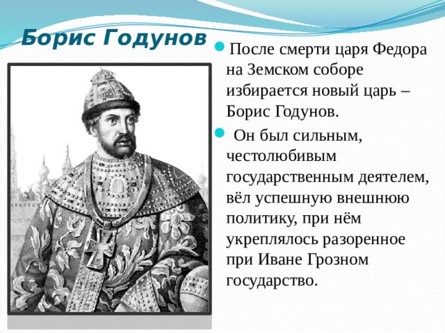 Борис Годунов После смерти царя Федора на Земском соборе избирается новый царь – Борис Годунов.  Он был сильным, честолюбивым государственным деятелем, вёл успешную внешнюю политику, при нём укреплялось разоренное при Иване Грозном государство.  