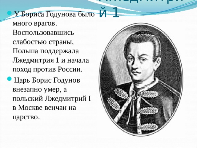 Лжедмитрий 1 У Бориса Годунова было много врагов. Воспользовавшись слабостью страны, Польша поддержала Лжедмитрия 1 и начала поход против России. Царь Борис Годунов внезапно умер, а польский Лжедмитрий I в Москве венчан на царство.   