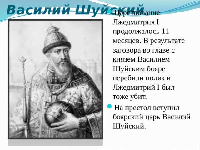 Василий Шуйский Царствование Лжедмитрия I продолжалось 11 месяцев. В результате заговора во главе с князем Василием Шуйским бояре перебили поляк и Лжедмитрий I был тоже убит. На престол вступил боярский царь Василий Шуйский.  