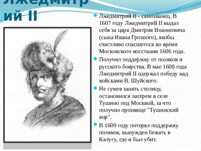 Лжедмитрий II Лжедмитрий II - самозванец. В 1607 году Лжедмитрий II выдал себя за царя Дмитрия Иоанновича (сына Ивана Грозного), якобы счастливо спасшегося во время Московского восстания 1606 года. Получил поддержку от поляков и русского боярства. В мае 1608 года Лжедмитрий II одержал победу над войсками В. Шуйского. Не сумев занять столицу, остановился лагерем в селе Тушино под Москвой, за что получил прозвище 