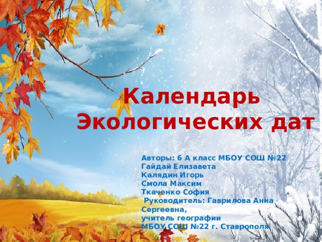 Календарь Экологических дат Авторы: 6 А класс МБОУ СОШ №22 Гайдай Елизавета Калядин Игорь Смола Максим Ткаченко София   Руководитель: Гаврилова Анна Сергеевна, учитель географии МБОУ СОШ №22 г. Ставрополя 