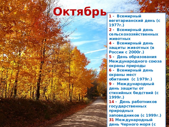 Октябрь 1  -  Всемирный вегетарианский день (с 1977г.)  2  -  Всемирный день сельскохозяйственных животных  4  -  Всемирный день защиты животных (в России с 2000г.)  5  -  День образования Международного союза охраны природы  6  -  Всемирный день охраны мест обитания  (с 1979г.)  9  -  Международный день защиты от стихийных бедствий (с 1999г.) 14  -  День работников государственных природных заповедников (с 1999г.) 31 Международный день Черного моря (с 1978г.)  