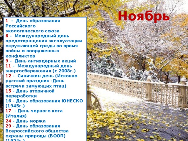 Ноябрь 1   -  День образования Российского экологического союза  6  -  Международный день предотвращения эксплуатации окружающей среды во время войны и вооруженных конфликтов 9  -  День антиядерных акций  11  -  Международный день энергосбережения (с 2008г.)  12  -  Синичкин день (Исконно русский праздник -День встречи зимующих птиц) 15  - День вторичной переработки  16 - День образования ЮНЕСКО (1945г.)  17  - День черного кота (Италия) 24  - День моржа 29  - День образования Всероссийского общества охраны природы (ВООП) (1924г.)  30  - Всемирный день домашних животных 