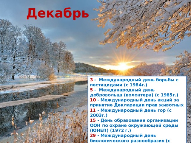 Декабрь 3  -  Международный день борьбы с пестицидами (с 1984г.)  5  -  Международный день добровольца (волонтера) (с 1985г.)  10  - Международный день акций за принятие Декларации прав животных  11  - Международный день гор (с 2003г.)  15  - День образования организации ООН по охране окружающей среды (ЮНЕП) (1972 г.)  29  - Международный день биологического разнообразия (с 1994г.) 