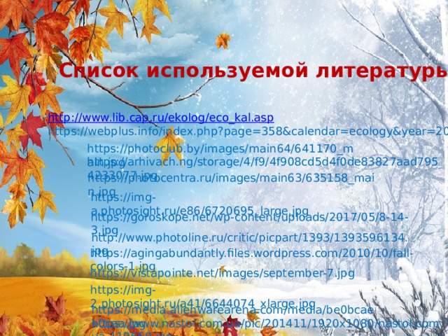 https://photocentra.ru/images/main63/635158_main.jpg Список используемой литературы http:// www.lib.cap.ru/ekolog/eco_kal.asp https://webplus.info/index.php?page=358&calendar=ecology&year=2019 https://photoclub.by/images/main64/641170_main.jpg https://arhivach.ng/storage/4/f9/4f908cd5d4f0de83827aad7954233077.jpg https://img-a.photosight.ru/e86/6720695_large.jpg https://goroskope.net/wp-content/uploads/2017/05/8-14-3.jpg http://www.photoline.ru/critic/picpart/1393/1393596134.jpg https://agingabundantly.files.wordpress.com/2010/10/fall-colors-1.jpg https://vistapointe.net/images/september-7.jpg https://img-2.photosight.ru/a41/6644074_xlarge.jpg https://media.alienwarearena.com/media/be0bcaea0caa.jpg https://www.nastol.com.ua/pic/201411/1920x1080/nastol.com.ua-119669.jpg 