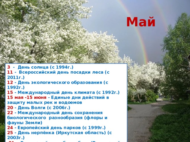 Май 3   -  День солнца (с 1994г.)  11  -  Всероссийский день посадки леса (с 2011г.)  12  - День экологического образования (с 1992г.)  15  - Международный день климата (с 1992г.)  15 мая -15 июня  - Единые дни действий в защиту малых рек и водоемов  20  - День Волги (с 2006г.)  22  - Международный день сохранения биологического разнообразия (флоры и фауны Земли) 24  - Европейский день парков (с 1999г.)  25  - День нерпёнка (Иркутская область) (с 2003г.)    31  -  Всемирный день без табака (Всемирный день  против курения) (с 1988г.)    