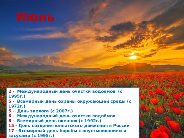 Июнь 2  -  Международный день очистки водоемов (с 1995г.)  5  -  Всемирный день охраны окружающей среды (с 1972г.)  5  -  День эколога (с 2007г.)  6  -  Международный день очистки водоёмов  8  -  Всемирный день океанов (с 1992г.)  15  - День создания юннатского движения в России  17  - Всемирный день борьбы с опустыниванием и засухами (с 1995г.)  27  - Всемирный день рыболовства (с 1985г.)         