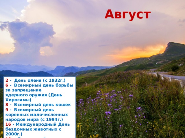 Август 2  -  День оленя (с 1932г.)  6  -  Всемирный день борьбы за запрещение ядерного оружия (День Хиросимы) 8  -  Всемирный день кошек  9  -  Всемирный день коренных малочисленных народов мира (с 1994г.)  16  - Международный День бездомных животных с 2000г.)  18  -  Лошадиный праздник  25  - День Байкала (с 1999г.)     