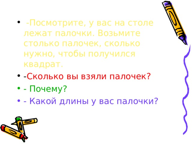 -Посмотрите, у вас на столе лежат палочки. Возьмите столько палочек, сколько нужно, чтобы получился квадрат. Сколько вы взяли палочек? - Почему? - Какой длины у вас палочки? 