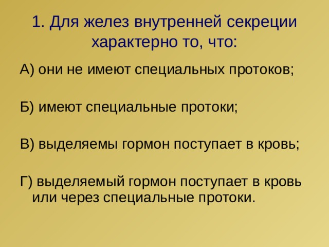 1. Для желез внутренней секреции  характерно то, что: А) они не имеют специальных протоков; Б) имеют специальные протоки; В) выделяемы гормон поступает в кровь; Г) выделяемый гормон поступает в кровь или через специальные протоки. 