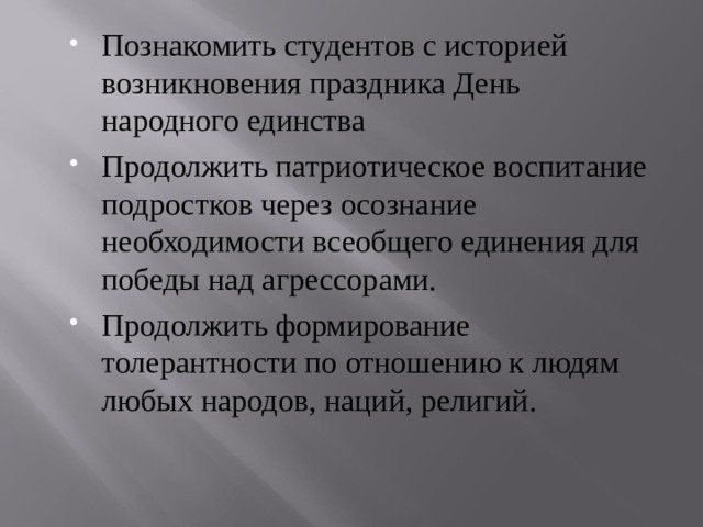 Познакомить студентов с историей возникновения праздника День народного единства Продолжить патриотическое воспитание подростков через осознание необходимости всеобщего единения для победы над агрессорами. Продолжить формирование толерантности по отношению к людям любых народов, наций, религий. 
