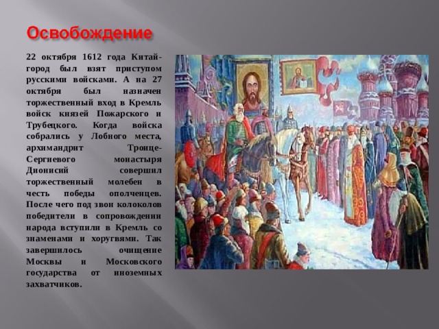 22 октября 1612 года Китай-город был взят приступом русскими войсками. А на 27 октября был назначен торжественный вход в Кремль войск князей Пожарского и Трубецкого. Когда войска собрались у Лобного места, архимандрит Троице-Сергиевого монастыря Дионисий совершил торжественный молебен в честь победы ополченцев. После чего под звон колоколов победители в сопровождении народа вступили в Кремль со знаменами и хоругвями. Так завершилось очищение Москвы и Московского государства от иноземных захватчиков. 