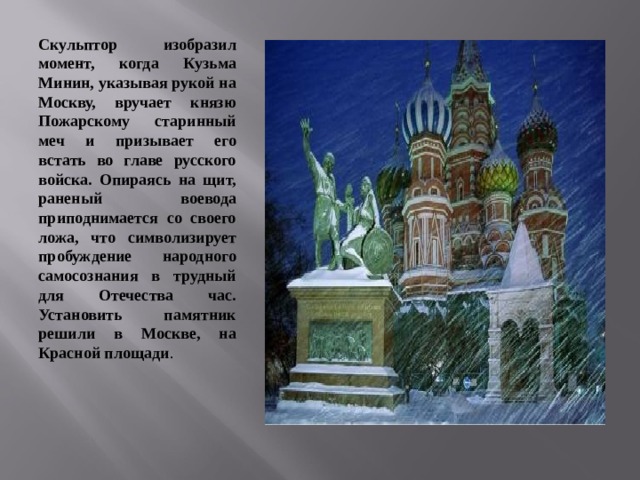 Скульптор изобразил момент, когда Кузьма Минин, указывая рукой на Москву, вручает князю Пожарскому старинный меч и призывает его встать во главе русского войска. Опираясь на щит, раненый воевода приподнимается со своего ложа, что символизирует пробуждение народного самосознания в трудный для Отечества час. Установить памятник решили в Москве, на Красной площади . 