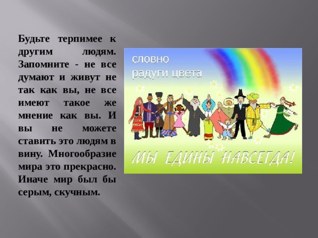 Будьте терпимее к другим людям. Запомните - не все думают и живут не так как вы, не все имеют такое же мнение как вы. И вы не можете ставить это людям в вину. Многообразие мира это прекрасно. Иначе мир был бы серым, скучным.  