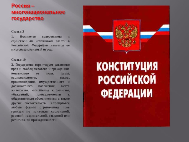 Статья 3 1. Носителем суверенитета и единственным источником власти в Российской Федерации является ее многонациональный народ. Статья 19 2. Государство гарантирует равенство прав и свобод человека и гражданина независимо от пола, расы, национальности, языка, происхождения, имущественного и должностного положения, места жительства, отношения к религии, убеждений, принадлежности к общественным объединениям, а также других обстоятельств. Запрещаются любые формы ограничения прав граждан по признакам социальной, расовой, национальной, языковой или религиозной принадлежности. 