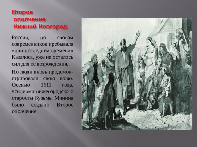 Россия, по словам современников пребывала «при последнем времени» Казалось, уже не осталось сил для ее возрождения. Но люди вновь продемон- стрировали свою волю. Осенью 1611 года, усилиями нижегородского старосты Кузьмы Минина было создано Второе ополчение. 