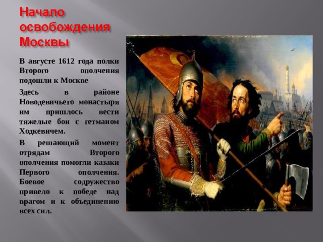 В августе 1612 года полки Второго ополчения подошли к Москве Здесь в районе Новодевичьего монастыря им пришлось вести тяжелые бои с гетманом Ходкевичем. В решающий момент отрядам Второго ополчения помогли казаки Первого ополчения. Боевое содружество привело к победе над врагом и к объединению всех сил. 