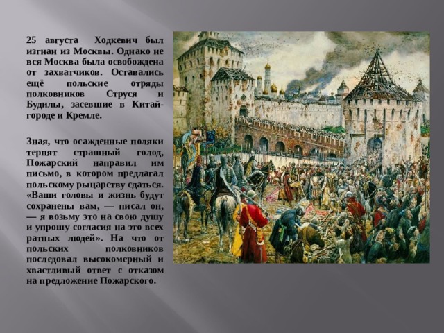 25 августа Ходкевич был изгнан из Москвы. Однако не вся Москва была освобождена от захватчиков. Оставались ещё польские отряды полковников Струся и Будилы, засевшие в Китай-городе и Кремле.  Зная, что осажденные поляки терпят страшный голод, Пожарский направил им письмо, в котором предлагал польскому рыцарству сдаться. «Ваши головы и жизнь будут сохранены вам, — писал он, — я возьму это на свою душу и упрошу согласия на это всех ратных людей». На что от польских полковников последовал высокомерный и хвастливый ответ с отказом на предложение Пожарского.  