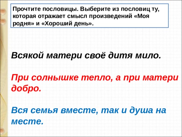 Прочтите пословицы. Выберите из пословиц ту, которая отражает смысл произведений «Моя родня» и «Хороший день». Всякой матери своё дитя мило.  При солнышке тепло, а при матери добро.  Вся семья вместе, так и душа на месте.   