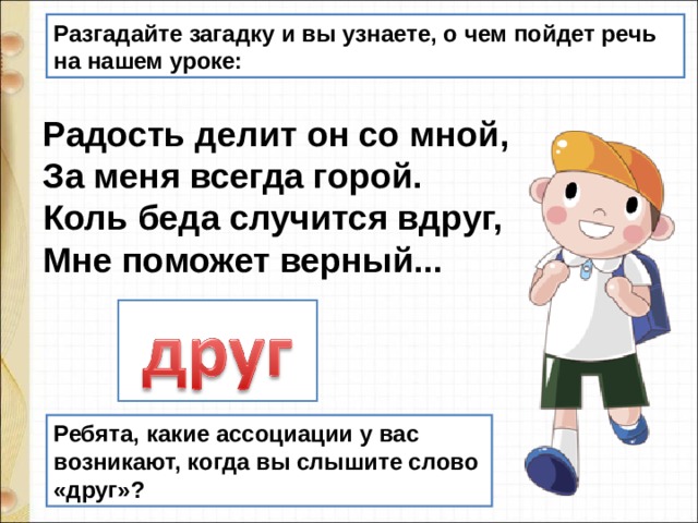 Разгадайте загадку и вы узнаете, о чем пойдет речь на нашем уроке: Радость делит он со мной,  За меня всегда горой.  Коль беда случится вдруг,  Мне поможет верный... Ребята, какие ассоциации у вас возникают, когда вы слышите слово «друг»? 