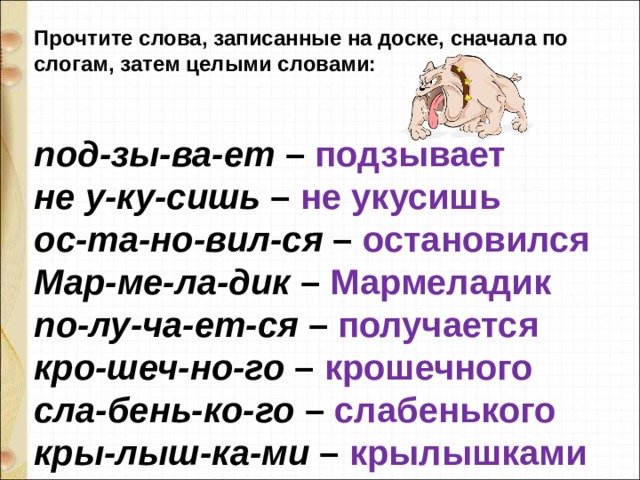Прочтите слова, записанные на доске, сначала по слогам, затем целыми словами:   под-зы-ва-ет  – подзывает не у-ку-сишь  – не укусишь ос-та-но-вил-ся  – остановился Мар-ме-ла-дик  – Мармеладик по-лу-ча-ет-ся  – получается кро-шеч-но-го  – крошечного сла-бень-ко-го  – слабенького кры-лыш-ка-ми  – крылышками 