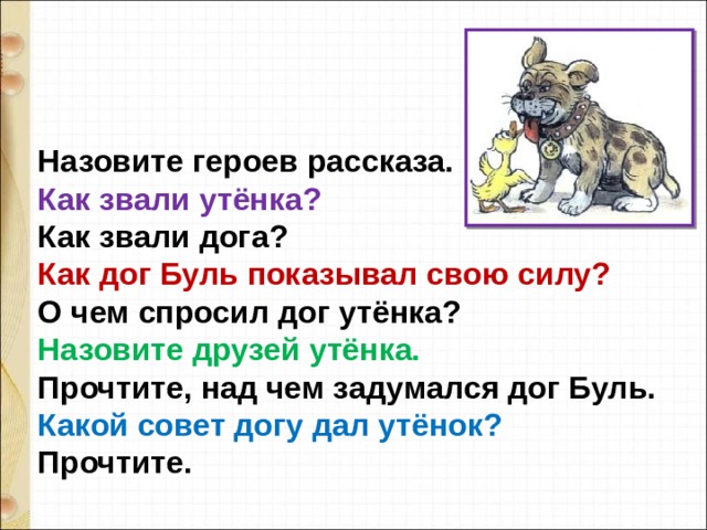 Назовите героев рассказа. Как звали утёнка? Как звали дога? Как дог Буль показывал свою силу? О чем спросил дог утёнка? Назовите друзей утёнка. Прочтите, над чем задумался дог Буль.  Какой совет догу дал утёнок? Прочтите. 