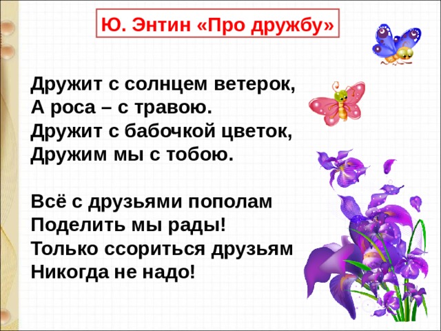 Ю. Энтин «Про дружбу» Дружит с солнцем ветерок,  А роса – с травою.  Дружит с бабочкой цветок,  Дружим мы с тобою.   Всё с друзьями пополам  Поделить мы рады!  Только ссориться друзьям  Никогда не надо! 