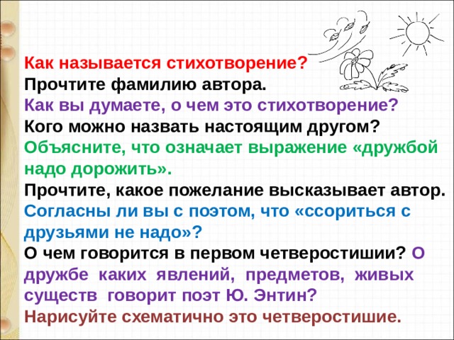 Как называется стихотворение?  Прочтите фамилию автора.  Как вы думаете, о чем это стихотворение?  Кого можно назвать настоящим другом?  Объясните, что означает выражение «дружбой надо дорожить».  Прочтите, какое пожелание высказывает автор.  Согласны ли вы с поэтом, что «ссориться с друзьями не надо»?  О чем говорится в первом четверостишии? О  дружбе  каких  явлений,  предметов,  живых  существ  говорит поэт Ю. Энтин?  Нарисуйте схематично это четверостишие. 